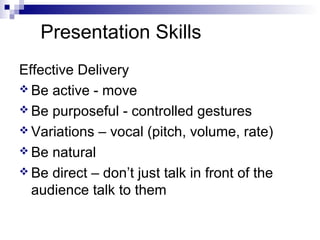 Presentation Skills
Effective Delivery
 Be active - move
 Be purposeful - controlled gestures
 Variations – vocal (pitch, volume, rate)
 Be natural
 Be direct – don’t just talk in front of the
audience talk to them
 