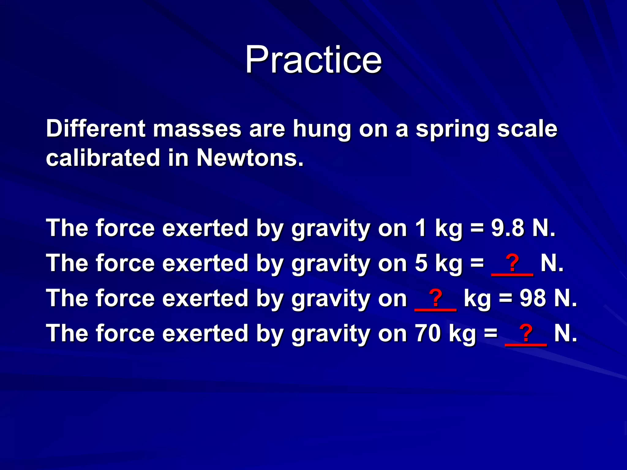 Practice
Different masses are hung on a spring scale
calibrated in Newtons.
The force exerted by gravity on 1 kg = 9.8 N.
The force exerted by gravity on 5 kg = ? N.
The force exerted by gravity on ? kg = 98 N.
The force exerted by gravity on 70 kg = ? N.
 