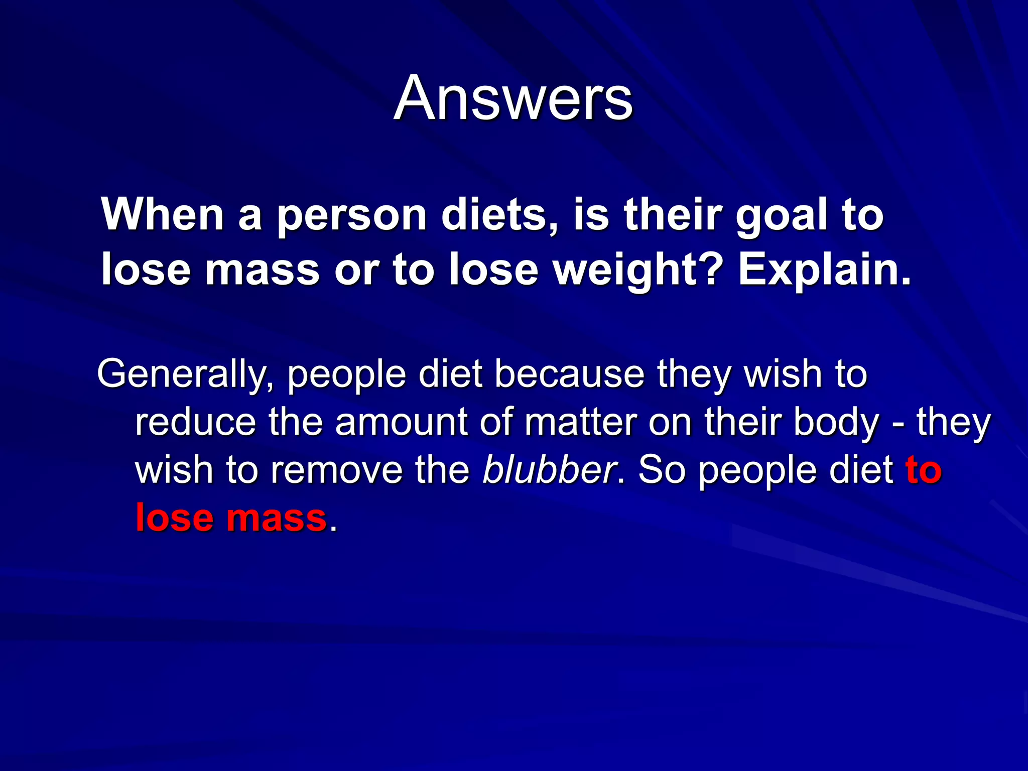 Answers
When a person diets, is their goal to
lose mass or to lose weight? Explain.
Generally, people diet because they wish to
reduce the amount of matter on their body - they
wish to remove the blubber. So people diet to
lose mass.
 