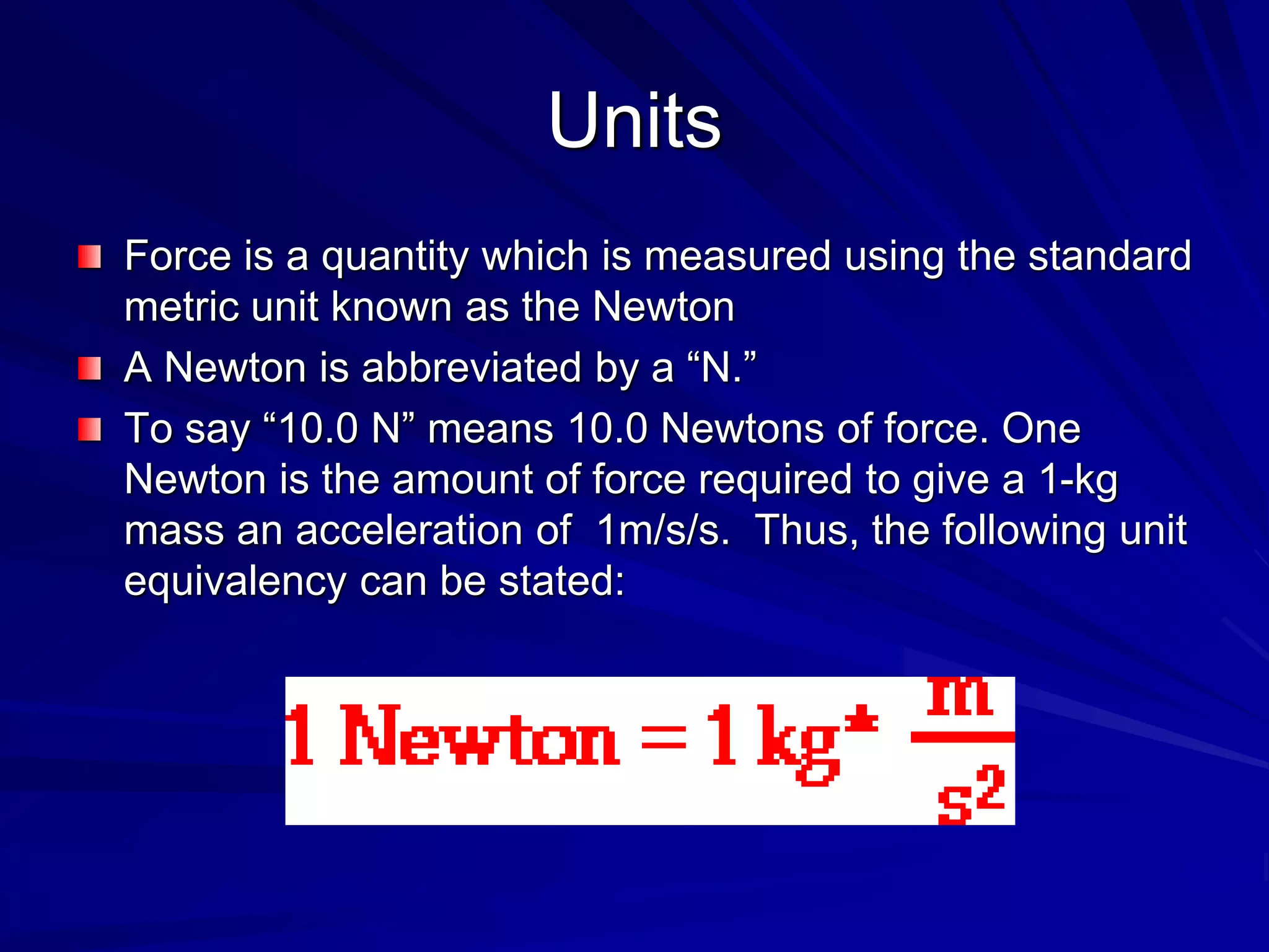 Units
Force is a quantity which is measured using the standard
metric unit known as the Newton
A Newton is abbreviated by a “N.”
To say “10.0 N” means 10.0 Newtons of force. One
Newton is the amount of force required to give a 1-kg
mass an acceleration of 1m/s/s. Thus, the following unit
equivalency can be stated:
 
