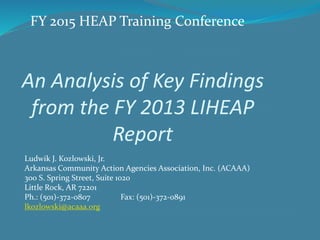 FY 2015 HEAP Training Conference 
An Analysis of Key Findings 
from the FY 2013 LIHEAP 
Report 
Ludwik J. Kozlowski, Jr. 
Arkansas Community Action Agencies Association, Inc. (ACAAA) 
300 S. Spring Street, Suite 1020 
Little Rock, AR 72201 
Ph.: (501)-372-0807 Fax: (501)-372-0891 
lkozlowski@acaaa.org 
 