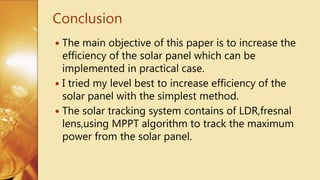  The main objective of this paper is to increase the
efficiency of the solar panel which can be
implemented in practical case.
 I tried my level best to increase efficiency of the
solar panel with the simplest method.
 The solar tracking system contains of LDR,fresnal
lens,using MPPT algorithm to track the maximum
power from the solar panel.
Conclusion
 
