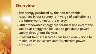  The energy produced by the non renewable
resources in our country is in verge of extinction, so
the future world needs the energy.
 Other renewable energy are seasonal one except the
sun, solar energy can be used to get stable power
supply throughout the year.
 In recent trends researches has been widely done to
minimum its initial cost and for effective power
production.
Overview
 