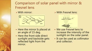  With Fresnel lens:
 We use Fresnel lens to
increase the intensity of the
sunlight on the solar panel.
 It can be used as collimator
and collector.
 With mirror:
 Here the mirror Is placed at
an angle of 15 deg.
 Here the front side direct
sunlight and backside gets
reflected light from the
mirror.
Comparison of solar panel with mirror &
Fresnel lens
 