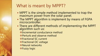  MPPT is the simple method implemented to trap the
maximum power from the solar panel.
 The MPPT algorithm is implement by means of FGPA
microcontroller.
 There are different methods of implementing the MPPT
algorithm such us:
Incremental conductance method
Perturb and observe method
Fractional SC current
Fractional OC voltage
Neural networks
Fuzzy logic
What is meant by MPPT?
 