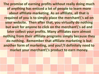 The promise of earning profits without really doing much
   of anything has enticed a lot of people to learn more
     about affiliate marketing. As an affiliate, all that is
 required of you is to simply place the merchant's ad on
  your website. Then after that, you virtually do nothing
  but wait for anyone to click on the merchant's ad and
   later collect your profits. Many affiliates earn almost
nothing from their affiliate programs simply because they
   do nothing. Remember that affiliate marketing is but
another form of marketing, and you'll definitely need to
     market your merchant's product to earn money.
 