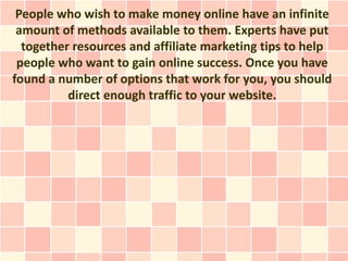 People who wish to make money online have an infinite
 amount of methods available to them. Experts have put
  together resources and affiliate marketing tips to help
 people who want to gain online success. Once you have
found a number of options that work for you, you should
          direct enough traffic to your website.
 