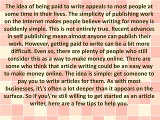 The idea of being paid to write appeals to most people at
 some time in their lives. The simplicity of publishing work
on the Internet makes people believe writing for money is
suddenly simple. This is not entirely true. Recent advances
  in self publishing mean almost anyone can publish their
   work. However, getting paid to write can be a bit more
    difficult. Even so, there are plenty of people who still
  consider this as a way to make money online. There are
 some who think that article writing could be an easy way
to make money online. The idea is simple: get someone to
       pay you to write articles for them. As with most
 businesses, it's often a lot deeper than it appears on the
surface. So if you're still willing to get started as an article
            writer, here are a few tips to help you.
 