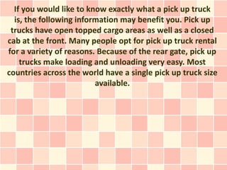 If you would like to know exactly what a pick up truck
  is, the following information may benefit you. Pick up
 trucks have open topped cargo areas as well as a closed
cab at the front. Many people opt for pick up truck rental
for a variety of reasons. Because of the rear gate, pick up
    trucks make loading and unloading very easy. Most
countries across the world have a single pick up truck size
                         available.
 
