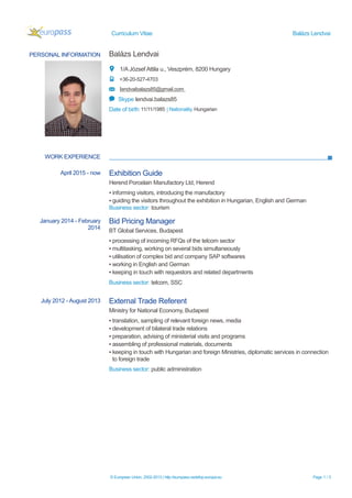 Curriculum Vitae Balázs Lendvai
PERSONAL INFORMATION Balázs Lendvai
1/A József Attila u., Veszprém, 8200 Hungary
+36-20-527-4703
lendvaibalazs85@gmail.com
Skype lendvai.balazs85
Date of birth 11/11/1985 | Nationality Hungarian
WORK EXPERIENCE
April 2015 - now Exhibition Guide
Herend Porcelain Manufactory Ltd, Herend
▪ informing visitors, introducing the manufactory
▪ guiding the visitors throughout the exhibition in Hungarian, English and German
Business sector: tourism
© European Union, 2002-2013 | http://europass.cedefop.europa.eu Page 1 / 3
January 2014 - February
2014
Bid Pricing Manager
BT Global Services, Budapest
▪ processing of incoming RFQs of the telcom sector
▪ multitasking, working on several bids simultaneously
▪ utilisation of complex bid and company SAP softwares
▪ working in English and German
▪ keeping in touch with requestors and related departments
Business sector: telcom, SSC
July 2012 - August 2013 External Trade Referent
Ministry for National Economy, Budapest
▪ translation, sampling of relevant foreign news, media
▪ development of bilateral trade relations
▪ preparation, advising of ministerial visits and programs
▪ assembling of professional materials, documents
▪ keeping in touch with Hungarian and foreign Ministries, diplomatic services in connection
to foreign trade
Business sector: public administration
 