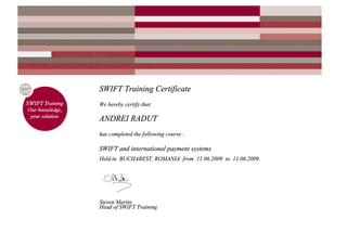 SWIFT Training Certificate
We hereby certify that
ANDREI RADUT
has completed the following course :
SWIFT and international payment systems
Held in BUCHAREST, ROMANIA from 11.06.2009 to 11.06.2009.
Steven Martin
Head of SWIFT Training
 
