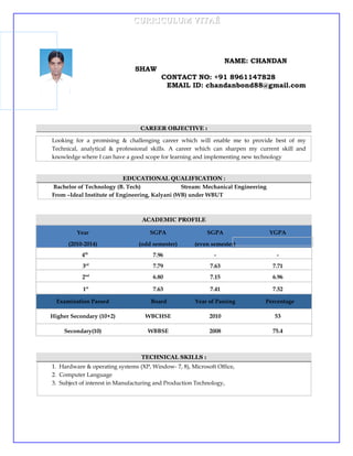 CURRICULUM VITAÉCURRICULUM VITAÉ
NAME: CHANDAN
SHAW
CONTACT NO: +91 8961147828
EMAIL ID: chandanbond88@gmail.com
CAREER OBJECTIVE :
Looking for a promising & challenging career which will enable me to provide best of my
Technical, analytical & professional skills. A career which can sharpen my current skill and
knowledge where I can have a good scope for learning and implementing new technology
EDUCATIONAL QUALIFICATION :
Bachelor of Technology (B. Tech) Stream: Mechanical Engineering
From –Ideal Institute of Engineering, Kalyani (WB) under WBUT
ACADEMIC PROFILE
Year
(2010-2014)
SGPA
(odd semester)
SGPA
(even semester)
YGPA
4th
7.96 - -
3rd
7.79 7.63 7.71
2nd
6.80 7.15 6.96
1st
7.63 7.41 7.52
Examination Passed Board Year of Passing Percentage
Higher Secondary (10+2) WBCHSE 2010 53
Secondary(10) WBBSE 2008 75.4
TECHNICAL SKILLS :
1. Hardware & operating systems (XP, Window- 7, 8), Microsoft Office,
2. Computer Language
3. Subject of interest in Manufacturing and Production Technology,
 