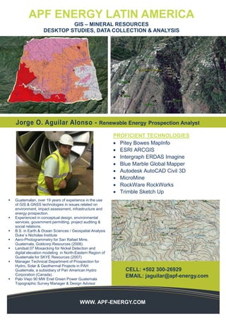 Diego Garcia
Environmental Instrumentation
Expert and GIS Analysis
WWW. APF-ENERGY.COM
WWW. APF-ENERGY.COM
APF ENERGY LATIN AMERICA
GIS – MINERAL RESOURCES
DESKTOP STUDIES, DATA COLLECTION & ANALYSIS
CELL: +502 300-26929
EMAIL: jaguilar@apf-energy.com
PROFICIENT TECHNOLOGIES
• Pitey Bowes MapInfo
• ESRI ARCGIS
• Intergraph ERDAS Imagine
• Blue Marble Global Mapper
• Autodesk AutoCAD Civil 3D
• MicroMine
• RockWare RockWorks
• Trimble Sketch Up
Jorge O. Aguilar Alonso - Renewable Energy Prospection Analyst
CONTACT
 Guatemalan, over 19 years of experience in the use
of GIS & GNSS technologies in issues related on
environment, impact assessment, infrastructure and
energy prospection.
 Experienced in conceptual design, environmental
services, government permitting, project auditing &
social relations.
 B.S. in Earth & Ocean Sciences / Geospatial Analysis
Duke`s Nicholas Institute
 Aero-Photogrammetry for San Rafael Mine,
Guatemala, Goldcorp Resources (2008).
 Landsat 07 Mosaicking for Nickel Detection and
digital elevation modeling in North-Eastern Region of
Guatemala for SKYE Resources (2007)
 Manager Technical Department of Prospection for
Hydro, Solar & Geothermal Projects in PAH
Guatemala, a subsidiary of Pan American Hydro
Corporation (Canada)
 Palo Viejo 90 MW Enel Green Power Guatemala
Topographic Survey Manager & Design Advisor
 