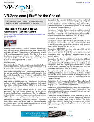 March 29th, 2011                                                                                                      Published by: VR-Zone




VR-Zone.com | Stuff for the Geeks!
                                                                          Description: The version of the Colossus I received was the all
  VR-Zone | Stuff for the Geeks is a bi-weekly publication                black version with optional blue or red LED lighting, with the
  covering the latest gadgets and stuff for the geeks.                    controls hidden in a lockable front storage tray. On top of that,
                                                                          I haven't even gotten to the wire management on the front of
                                                                          the chassis or the tool-free interior.
The Daily VR-Zone News                                                    Description: Featuring the industry's largest 3TB capacity and
Summary - 29 Mar 2011                                                     third-generation SATA 6Gb/s controller interface, the Seagate
Source: http://vr-zone.com/articles/the-daily-vr-zone-news-summary--29-   Barracuda XT is also the first product to create a Windows XP-
mar-2011/11460.html                                                       safe software solution for overcoming the 2TB barrier.
March 29th, 2011                                                          Consumer Electronics and Software news
                                                                          Description: Visitors to the New York Times website will now
                                                                          be charged for access to news articles following the start
                                                                          of the publication's new strategy yesterday, with monthly
                                                                          subscriptions ranging from $15 to $35.
In today's news roundup: A guide to turn your Radeon 6950                 Description: GIGABYTE has done quite a good job on the
into a Radeon 6970; SilverStone GF06 HTPC chassis gets                    Aivia M8600. The box packaging is very, very unique with a
reviewed ; New York Times introduces online content paywall               cylinder tube that comes apart in 3 pieces - the mouse in its
with monthly subscriptions ranging from $15 to $35; Acer                  own section, with a bag of goodies (charger, batteries, etc) in
Iconia dual touch-screen notebook, now available for pre-                 another section.
order; First DLC characters for Mortal Kombat revealed , and
Review of console game WWE All Stars.                                     Description: For those of you that took a look at the AC Ryan
                                                                          Playon!HD2 1TB and thought to yourself, well that looks great,
Hardware news                                                             but I already have a PC full of movies, why do I need one in my
Description: Point of View is a long time specialist for GeForce          lounge too? Well, that’s a good question and here to answer
cardsand has recently increased the highly overclocked TGT                it is the Mini 2, the storage free, networking content hub that
Editions in the overclocking segment.                                     you’ll soon want in your living room setup.
Description: Swiftech has been a major name in air cooling in             Description: Google Inc. is teaming up with MasterCard Inc.
the past and with the Polaris 120 they are solidly throwing their         and Citigroup Inc. to embed technology in Android mobile
hat back in the ring. The tower style cooler is a break from their        devices that would allow consumers to make purchases by
Helicoid design but the performance shows they have done                  waving their smartphones in front of a small reader at the
their homework.                                                           checkout counter.
Description: ITShootout provides a step by step visual guide              Description: Acer's Iconia notebook doesn't have a keyboard
on how to unlock your Radeon HD6950's latent shaders and                  or trackpad - instead, it features two 14-inch touchscreen
turn it into a fully fledged Radeon HD6970 - a card costing               displays. And it's available for pre-order now.
almost twice as much                                                      Description: Amazon has just entered the streaming music
Description: The Fractal Design Define XL Full Tower                      business with the launch of Cloud Player, a music player that
Computer Case is the flagship offering into the U.S. market               lets anyone upload their music to Amazon's servers and play
from the Swedish based manufacturer. The Fractal Design                   them via the web or Android.
Define XL offers some very unique features and a great amount             Description: The Choiix Cruiser mouse does exactly what it
of flexibility in a very stylish, yet minimalist design case.             is designed to do, which is provide smooth and accurate
Description: SilverStone Technologies launched a successful               cursor movements on a wide variety of surfaces. That alone
line of home theater cases back in 2009 with the Grandia series           makes it a great choice for traveling laptop users, and the tiny
(GD04 and GD05) and this review is going to cover the new                 USB receiver and adjustable height round out a well-made,
and improved model, the Grandia GDO6.                                     affordable input device.
                                                                          Gaming news




                                                                                                                                         1
 