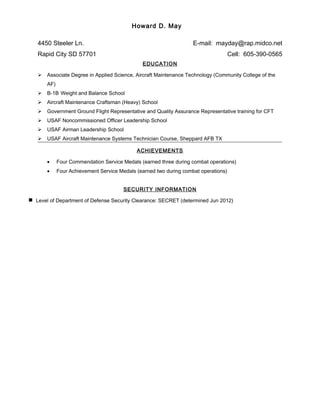 Howard D. May
4450 Steeler Ln. E-mail: mayday@rap.midco.net
Rapid City SD 57701 Cell: 605-390-0565
EDUCATION
 Associate Degree in Applied Science, Aircraft Maintenance Technology (Community College of the
AF)
 B-1B Weight and Balance School
 Aircraft Maintenance Craftsman (Heavy) School
 Government Ground Flight Representative and Quality Assurance Representative training for CFT
 USAF Noncommissioned Officer Leadership School
 USAF Airman Leadership School
 USAF Aircraft Maintenance Systems Technician Course, Sheppard AFB TX
ACHIEVEMENTS
• Four Commendation Service Medals (earned three during combat operations)
• Four Achievement Service Medals (earned two during combat operations)
SECURITY INFORMATION
Level of Department of Defense Security Clearance: SECRET (determined Jun 2012)
 