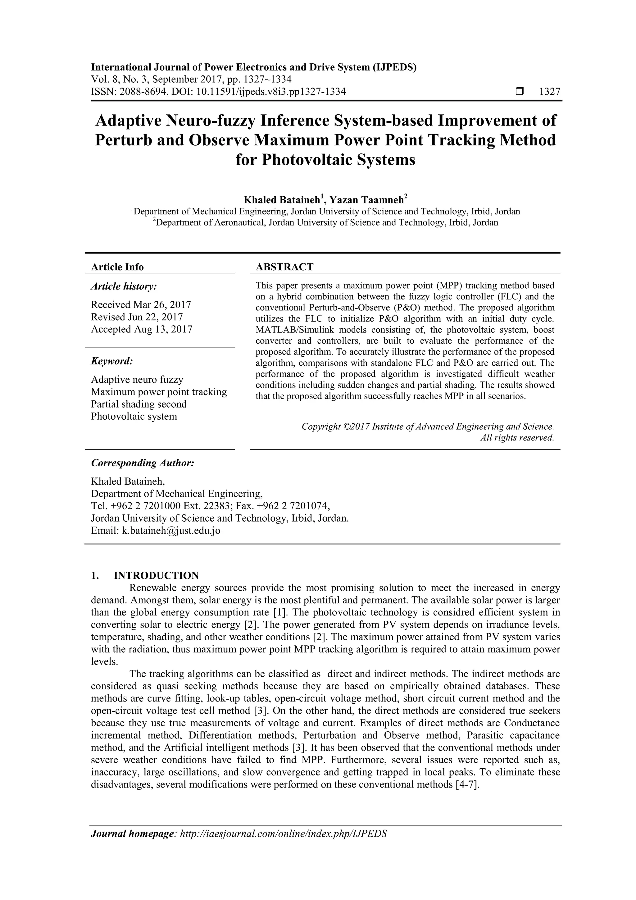 International Journal of Power Electronics and Drive System (IJPEDS)
Vol. 8, No. 3, September 2017, pp. 1327~1334
ISSN: 2088-8694, DOI: 10.11591/ijpeds.v8i3.pp1327-1334  1327
Journal homepage: http://iaesjournal.com/online/index.php/IJPEDS
Adaptive Neuro-fuzzy Inference System-based Improvement of
Perturb and Observe Maximum Power Point Tracking Method
for Photovoltaic Systems
Khaled Bataineh1
, Yazan Taamneh2
1
Department of Mechanical Engineering, Jordan University of Science and Technology, Irbid, Jordan
2
Department of Aeronautical, Jordan University of Science and Technology, Irbid, Jordan
Article Info ABSTRACT
Article history:
Received Mar 26, 2017
Revised Jun 22, 2017
Accepted Aug 13, 2017
This paper presents a maximum power point (MPP) tracking method based
on a hybrid combination between the fuzzy logic controller (FLC) and the
conventional Perturb-and-Observe (P&O) method. The proposed algorithm
utilizes the FLC to initialize P&O algorithm with an initial duty cycle.
MATLAB/Simulink models consisting of, the photovoltaic system, boost
converter and controllers, are built to evaluate the performance of the
proposed algorithm. To accurately illustrate the performance of the proposed
algorithm, comparisons with standalone FLC and P&O are carried out. The
performance of the proposed algorithm is investigated difficult weather
conditions including sudden changes and partial shading. The results showed
that the proposed algorithm successfully reaches MPP in all scenarios.
Keyword:
Adaptive neuro fuzzy
Maximum power point tracking
Partial shading second
Photovoltaic system
Copyright ©2017 Institute of Advanced Engineering and Science.
All rights reserved.
Corresponding Author:
Khaled Bataineh,
Department of Mechanical Engineering,
Tel. +962 2 7201000 Ext. 22383; Fax. +962 2 7201074,
Jordan University of Science and Technology, Irbid, Jordan.
Email: k.bataineh@just.edu.jo
1. INTRODUCTION
Renewable energy sources provide the most promising solution to meet the increased in energy
demand. Amongst them, solar energy is the most plentiful and permanent. The available solar power is larger
than the global energy consumption rate [1]. The photovoltaic technology is considred efficient system in
converting solar to electric energy [2]. The power generated from PV system depends on irradiance levels,
temperature, shading, and other weather conditions [2]. The maximum power attained from PV system varies
with the radiation, thus maximum power point MPP tracking algorithm is required to attain maximum power
levels.
The tracking algorithms can be classified as direct and indirect methods. The indirect methods are
considered as quasi seeking methods because they are based on empirically obtained databases. These
methods are curve fitting, look-up tables, open-circuit voltage method, short circuit current method and the
open-circuit voltage test cell method [3]. On the other hand, the direct methods are considered true seekers
because they use true measurements of voltage and current. Examples of direct methods are Conductance
incremental method, Differentiation methods, Perturbation and Observe method, Parasitic capacitance
method, and the Artificial intelligent methods [3]. It has been observed that the conventional methods under
severe weather conditions have failed to find MPP. Furthermore, several issues were reported such as,
inaccuracy, large oscillations, and slow convergence and getting trapped in local peaks. To eliminate these
disadvantages, several modifications were performed on these conventional methods [4-7].
 
