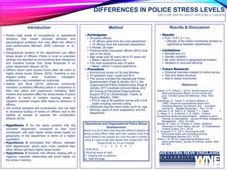 Method
 Participants:
 34 police officers
 18 officers were from the rural department
 16 officers from the suburban department
 5 female, 29 male.
 Predominantly Caucasian officers (94%) took
part in the study.
 Age range was 26 years old to 57 years old
 Mean—about 38 years old
 The most experience was 33 years
 Mean—about 13 years experience
 Procedure:
 Anonymous survey on Survey Monkey
 75 questions long—scale and fill in
 The survey included the Operational Police
Questionnaire (Page & Jacobs, 2011), the
Organizational Police Questionnaire (Page &
Jacobs, 2011) example pictured below, and
the Survey of Perceived Organizational
Support (P.O.S.) (Eisenberger, Fasolo, &
Davis-LaMastro, 1990)
 P.O.S. was a 36 question survey with a 0-6
scale including reverse coding
 Additional inquiries were made, such as: age,
ethnicity, years of work experience, and the
department
DIFFERENCES IN POLICE STRESS LEVELS
ERIN LAW, SIMONE ARENT, AND JESSICA CARLSON
Introduction
 Stress—high levels of occupational or operational
stressors that create physical ailments and
psychological problems that may affect the officer’s
work performance (Morash, 2006; Liberman, et. al.,
2002).
 Geographical location of the department can affect
stress levels of officers. Police in rural or suburban
settings are depicted as encountering less dangerous
and macabre scenes than those employed in an
urban department (Shane, 2010).
 Officers whom work excess hours often fall victim to
higher stress levels (Shane, 2010). Overtime in any
respect—police work, business managers,
professors—can overwhelm an individual.
 Adams and Buck (2010) observed community
members (outsiders) affecting police in comparison to
their own peers and supervisors (insiders). Both
insiders and outsiders affect the stress levels of police
officers. In terms of insiders causing stress, a
negative coworker impact often leads to stressors in
officers.
 Job context stressors are unnecessary, and can lead
to excessive buildup of stress on officers due to the
inability to escape or oppress the complication
(Shane, 2010).
 Hypothesis 1 for the study predicts that the
suburban department, compared to their rural
counterpart, will yield higher stress levels based on
geography of the department in terms of a higher
population.
 Hypothesis 2 anticipates that officers, between
both departments, whom work more overtime than
other officers will have higher stress levels.
 Hypothesis 3 foresees that officers dealing with a
negative coworker relationship will score higher on
the stress inventory.
Results & Discussion
 Results:
 F(2) = 0.51, p = n.s.
 Results of the stress inventories elicited no
significance between departments.
 Limitations:
 Sample size (n)
 Gender variation
 Be more distinct in geographical location
 Variation in race and ethnicity
 Future Research:
 Personal interview instead of online survey
 Test and retest structure
 Add to stress inventories
References
Adams, G. A., & Buck, J. (2010). Social stressors and
strain among police officers: It’s not just the bad
guys. Criminal Justice And Behavior, 37(9), 1030-
1040.
Eisenberger, R., Fasolo, P., & Davis-LaMastro, V.
(1990). Perceived organizational support and
employee diligence, commitment, and innovation.
Journal Of Applied Psychology, 75(1), 51-59.
Liberman, A. M., Best, S. R., Metzler, T. J., Fagan, J.
A., Weiss, D. S., & Marmar, C. R. (2002). Routine
occupational stress and psychological distress in police.
Policing: An International Journal Of Police Strategies &
Management, 25(2), 421-439.
Morash, M., Haarr, R., & Kwak, D. (2006). Multilevel
Influences on Police Stress. Journal Of Contemporary
Criminal Justice, 22(1), 26-43.
S., & Jacobs, S. C. (2011). Surviving the shift:
Rural police stress and counseling services.
Psychological Services, 8(1), 12-22.
Shane, J. M. (2010). Organizational stressors and
police performance. Journal Of Criminal Justice, 38(4),
807-818.
Operational and Organizational Police Stress
Questionnaire
Below is a list of items that describe different aspects of
being a police officer. After each item, please circle how
much stress it has caused you over the past 6 months,
using a 7-point scale (see below) that ranges from “No
Stress At All” to “A Lot of Stress”
1 2 3 4 5 6 7
1.Shift Work
2.Working alone at night
21. Dealing with co-workers
26. Staff shortage
 