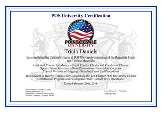 POS University Certification
Tricia Daniels
has completed the Cashier's Course at POS University consisting of the Requisite Study
and Testing Materials:
Cash and Counterfeit Money - Credit Cards - Checks and Fraudulent Checks
Special Store Situations - Store Promotions - Fraudulent Coupons
Correct Methods of Bagging - Standard Front End Procedures
This Student is Hereby Certified for Completing the Ten Chapter POS University Cashier
Certification Program and Passing the Final Exam of Sixty Questions.
Dated February 26th, 2016
Louis Perosi, Jr. - President
3hM1HFVBYF
POS University 1-888-282-2802
Owned & Operated By:
AmeriWorks Financial Services, Inc.
A Public Company - Symbol AWKS
 