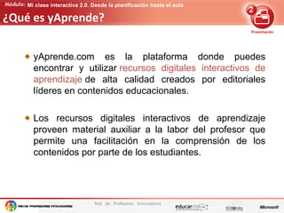 Edición de contenidos audiovisuales para presentaciones
Red de Profesores Innovadores
Mi clase interactiva 2.0. Desde la planificación hasta el aula
¿Qué es yAprende?
yAprende.com es la plataforma donde puedes
encontrar y utilizar recursos digitales interactivos de
aprendizaje de alta calidad creados por editoriales
líderes en contenidos educacionales.
Los recursos digitales interactivos de aprendizaje
proveen material auxiliar a la labor del profesor que
permite una facilitación en la comprensión de los
contenidos por parte de los estudiantes.
 