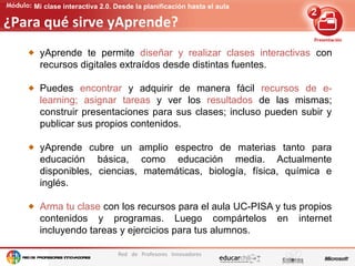 Edición de contenidos audiovisuales para presentaciones
Red de Profesores Innovadores
Mi clase interactiva 2.0. Desde la planificación hasta el aula
¿Para qué sirve yAprende?
yAprende te permite diseñar y realizar clases interactivas con
recursos digitales extraídos desde distintas fuentes.
Puedes encontrar y adquirir de manera fácil recursos de e-
learning; asignar tareas y ver los resultados de las mismas;
construir presentaciones para sus clases; incluso pueden subir y
publicar sus propios contenidos.
yAprende cubre un amplio espectro de materias tanto para
educación básica, como educación media. Actualmente
disponibles, ciencias, matemáticas, biología, física, química e
inglés.
Arma tu clase con los recursos para el aula UC-PISA y tus propios
contenidos y programas. Luego compártelos en internet
incluyendo tareas y ejercicios para tus alumnos.
 