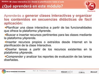 Edición de contenidos audiovisuales para presentaciones
Red de Profesores Innovadores
Mi clase interactiva 2.0. Desde la planificación hasta el aula
¿Qué aprenderá en este módulo?
Aprenderás a generar clases interactivas y organizar
los contenidos en secuencias didácticas de fácil
aplicación:
Planificar una clase interactiva a partir de las funcionalidades
que ofrece la plataforma yAprende.
Buscar e insertar recursos pertinentes para las clases mediante
la plataforma yAprende.
Insertar recursos propios o extraídos desde Internet en la
planificación de la clase Interactiva.
Diseñar tareas a partir de los recursos existentes en la
plataforma yAprende.
Comprender y analizar los reportes de evaluación de las tareas
diseñadas.
 