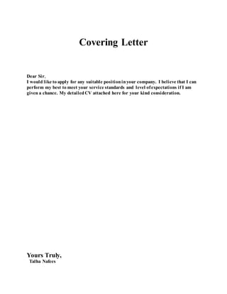 Covering Letter
Dear Sir,
I would like to apply for any suitable positioninyour company. I believe that I can
perform my best to meet your service standards and level ofexpectations if I am
given a chance. My detailedCV attached here for your kind consideration.
Yours Truly,
Talha Nafees
 