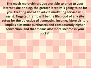 The much more visitors you are able to drive to your
 internet site or blog, the greater it really is going to be for
     you. Creating use of an article marketing service will
    assist. Targeted traffic will be the lifeblood of any site
setup for the objective of generating income. More visitors
   implies alot more purchasers and consequently higher
    conversion, and that means alot more income in your
                             pocket.
 