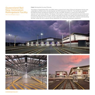 modedesigncorp.com
Client: Bombardier  Laing O'Rourke
The design of Queensland Rail’s new $190 million purpose built, state-of-the-art rollingstock facility was
undertaken by MODE within the Bombardier led PPP Consortium, QTECTIC. The facility was awarded
the National Smart Architecture Award for its use of 4D BIM, resulting in construction efficiencies,
reduced costs and early delivery. The design of the facility is based on both operational and construction
efficiencies; safe movement of trains, vehicles and staff around the site, quality and supporting the local
economy. Key features of the facility include a dedicated under floor wheel lathe, cleaning and decanting
facilities, raised rail and in-ground lifting capabilities for improved maintenance operations.
Queensland Rail
New Generation
Rollingstock Facility
WULKURAKA, QLD
 