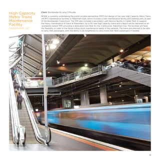Client: Bombardier  Laing O'Rourke
MODE is currently undertaking the public private partnership (PPP) bid design of the new High Capacity Metro Trains
(HCMT) maintenance facilities in Pakenham East, which includes a train maintenance facility and stabling yard, as part
of the Bombardier Consortium. The PPP also includes a secondary Light Service facility in Calder Park to support
the heavy maintenance of trains at Pakenham. Up to 65 new high capacity trains and a depot will be delivered as an
‘availability based’ PPP, providing a dedicated train fleet for the Cranbourne- Pakenham line. The facilities will have
the flexibility to cater to the future rolling stock maintenance needs of the network. The trains are planned to be able
to carry 1100 passengers, with the ability to be lengthened to carry more than 1600 passengers if needed.
High Capacity
Metro Trains
Maintenance
Facility
PAKENHAM, VIC
9
 