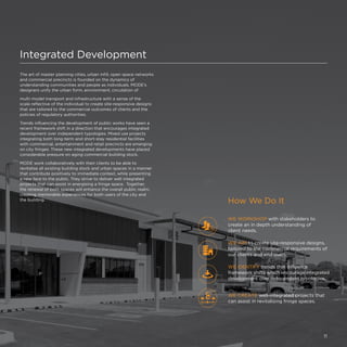Integrated Development
The art of master planning cities, urban infill, open space networks
and commercial precincts is founded on the dynamics of
understanding communities and people as individuals. MODE's
designers unify the urban form, environment, circulation of
multi-model transport and infrastructure with a sense of the
scale reflective of the individual to create site-responsive designs
that are tailored to the commercial outcomes of clients and the
policies of regulatory authorities.
Trends influencing the development of public works have seen a
recent framework shift in a direction that encourages integrated
development over independent typologies. Mixed use projects
integrating both long-term and short-stay residential facilities
with commercial, entertainment and retail precincts are emerging
on city fringes. These new integrated developments have placed
considerable pressure on aging commercial building stock.
MODE work collaboratively with their clients to be able to
revitalise all existing building stock and urban spaces in a manner
that contribute positively to immediate context, while presenting
a new face to the public. They strive to deliver well integrated
projects that can assist in energising a fringe space. Together,
the renewal of both spaces will enhance the overall public realm,
creating memorable experiences for both users of the city and
the building.
How We Do It
WE CREATE well-integrated projects that
can assist in revitalising fringe spaces.
WE WORKSHOP with stakeholders to
create an in depth understanding of
client needs.
WE AIM to create site-responsive designs,
tailored to the commercial requirements of
our clients and end users.
WE IDENTIFY trends that influence
framework shifts which encourage integrated
development over independent typologies.
11
 
