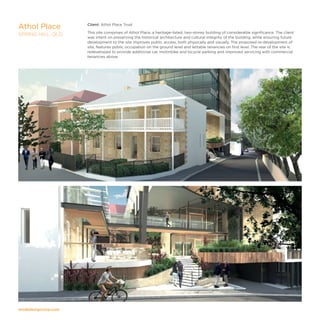 modedesigncorp.com
Client: Athol Place Trust
This site comprises of Athol Place, a heritage-listed, two-storey building of considerable significance. The client
was intent on preserving the historical architecture and cultural integrity of the building, while ensuring future
development to the site improves public access, both physically and visually. The proposed re-development of
site, features public occupation on the ground level and lettable tenancies on first level. The rear of the site is
redeveloped to provide additional car, motorbike and bicycle parking and improved servicing with commercial
tenancies above.
Athol Place
SPRING HILL, QLD
 
