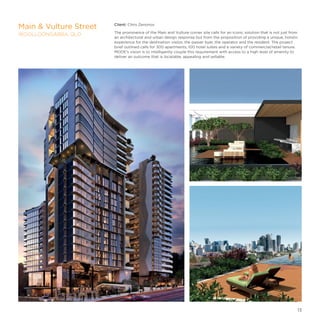 Client: Chris Zenonos
The prominence of the Main and Vulture corner site calls for an iconic solution that is not just from
an architectural and urban design response but from the proposition of providing a unique, holistic
experience for the destination visitor, the passer byer, the operator and the resident. The project
brief outlined calls for 300 apartments, 100 hotel suites and a variety of commercial/retail tenure.
MODE’s vision is to intelligently couple this requirement with access to a high level of amenity to
deliver an outcome that is locatable, appealing and sellable.
Main  Vulture Street
WOOLLOONGABBA, QLD
13
 