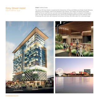 modedesigncorp.com
Client: Sudima Suites
The site at 133 Grey Street is located at the intersection of Grey and Melbourne Street, South Brisbane,
adjacent to the Heritage Listed South Brisbane Train Station. The subject site flanks South Bank
Cultural Precinct and forms an axis with Victoria Bridge providing a direct connection to Brisbane’s
CBD. The new hotel proposal addresses the cultural and heritage significance of the adjacent sites.
Proposing 144 units, bar, cafe restaurant and leisure facilities, the hotel caters for 5 star patronage.
Grey Street Hotel
SOUTH BANK, QLD
 