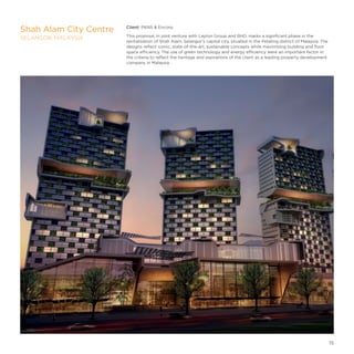 Client: PKNS  Encorp
This proposal, in joint venture with Layton Group and BHD, marks a significant phase in the
revitalisation of Shah Alam, Selangor’s capital city, situated in the Petaling district of Malaysia. The
designs reflect iconic, state-of-the-art, sustainable concepts while maximising building and floor
space efficiency. The use of green technology and energy efficiency were an important factor in
the criteria to reflect the heritage and aspirations of the client as a leading property development
company in Malaysia.
Shah Alam City Centre
SELANGOR, MALAYSIA
15
 