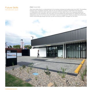 modedesigncorp.com
Client: Future Skills
The Future Skills fitout is a refurbishment of an existing commercial building, built circa 1970. The building
footprint was completely emptied, ready for the reconfigured workplace that MODE had designed
in collaboration with the client, staff and customers of Future Skills. Due to the changing operational
requirements of the workplace, the new space accommodated the requirements for additional staff and
integrated a new front of house area with better customer engagement. MODE provided full architectural,
interior and landscape design services, as well as acting as project manager for the client.
Future Skills
MOOROOKA, QLD
 