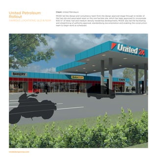 modedesigncorp.com
Client: United Petroleum
MODE led the design and consultancy team from the design approval stage through to tender of
the fuel site and associated retail on this one hectare site; which has been approved to incorporate
600 m² of retail, fuel and medium density residential developments. MODE also led the facilitating
and streamlining of authority approval, standardising documentation and enabling the construction
team to begin work as scheduled.
United Petroleum
Rollout
VARIOUS LOCATIONS, QLD  NSW
 