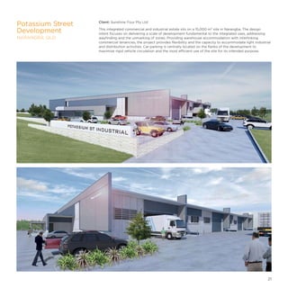 Client: Sunshine Four Pty Ltd
This integrated commercial and industrial estate sits on a 15,000 m² site in Narangba. The design
intent focuses on delivering a scale of development fundamental to the integrated uses, addressing
wayfinding and the unmarking of zones. Providing warehouse accommodation with interlinking
commercial tenancies, the project provides flexibility and the capacity to accommodate light industrial
and distribution activities. Car parking is centrally located on the flanks of the development to
maximise rigid vehicle circulation and the most efficient use of the site for its intended purpose.
Potassium Street
Development
NARANGBA, QLD
21
 