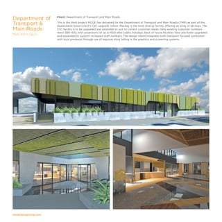 modedesigncorp.com
Client: Department of Transport and Main Roads
This is the third project MODE has delivered for the Department of Transport and Main Roads (TMR) as part of the
Queensland Government’s CSC upgrade rollout. Mackay is the most diverse facility, offering an array of services. The
CSC facility is to be upgraded and extended to suit its current customer needs. Daily existing customer numbers
reach 380-450, with projections of up to 600 after public holidays. Back of house facilities have also been upgraded
and expanded to support increased staff numbers. The design intent integrates both transport focused symbolism
with local presence through use of regional story telling in the graphics and screening systems.
Department of
Transport 
Main Roads
MACKAY, QLD
 