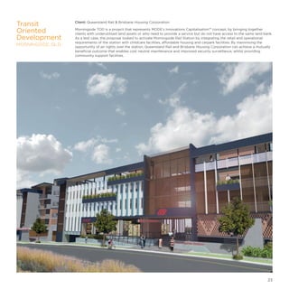 Client: Queensland Rail  Brisbane Housing Corporation
Morningside TOD is a project that represents MODE’s Innovations Capitalisation™ concept, by bringing together
clients with underutilised land assets or who need to provide a service but do not have access to the same land bank.
As a test case, the proposal looked to activate Morningside Rail Station by integrating the retail and operational
requirements of the station with childcare facilities, affordable housing and carpark facilities. By maximising the
opportunity of air rights over the station, Queensland Rail and Brisbane Housing Corporation can achieve a mutually
beneficial outcome that enables cost neutral maintenance and improved security surveillance, whilst providing
community support facilities.
Transit
Oriented
Development
MORNINGSIDE, QLD
23
 