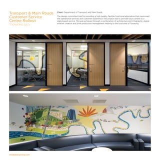modedesigncorp.com
Client: Department of Transport and Main Roads
The design committed itself to providing a high quality, flexible, functional alternative that maximised
the operational services and customer experience. The project was to provide local context to a
state-based service. This was achieved through a combination of architecture and infographic, digital
artwork creation and print production management relating to the local area of Toowong.
Transport  Main Roads
Customer Service
Centre Rollout
TOOWONG, QLD
 
