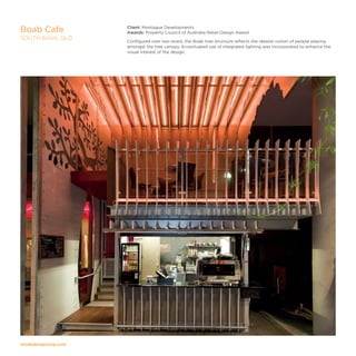 modedesigncorp.com
Client: Montague Developments
Awards: Property Council of Australia Retail Design Award
Configured over two levels, the Boab tree structure reflects the idealist notion of people playing
amongst the tree canopy. Accentuated use of integrated lighting was incorporated to enhance the
visual interest of the design.
Boab Cafe
SOUTH BANK, QLD
 