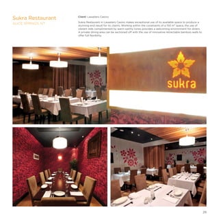 Client: Lasseters Casino
Sukra Restaurant in Lasseters Casino makes exceptional use of its available space to produce a
stunning end result for its clients. Working within the constraints of a 150 m² space, the use of
vibrant reds complimented by warm earthy tones provides a welcoming environment for diners.
A private dining area can be sectioned off with the use of innovative retractable bamboo walls to
offer full flexibility.
Sukra Restaurant
ALICE SPRINGS, NT
29
 