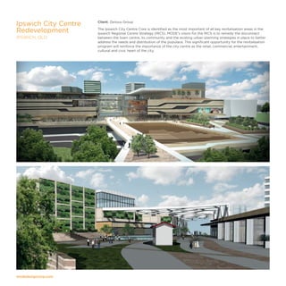 modedesigncorp.com
Client: Zenous Group
The Ipswich City Centre Core is identified as the most important of all key revitalisation areas in the
Ipswich Regional Centre Strategy (IRCS). MODE’s vision for the IRCS is to remedy the disconnect
between the town centre, its community and the existing urban planning strategies in place to better
address the needs and distribution of the populace. This significant opportunity for the revitalisation
program will reinforce the importance of the city centre as the retail, commercial, entertainment,
cultural and civic heart of the city.
Ipswich City Centre
Redevelopment
IPSWICH, QLD
 