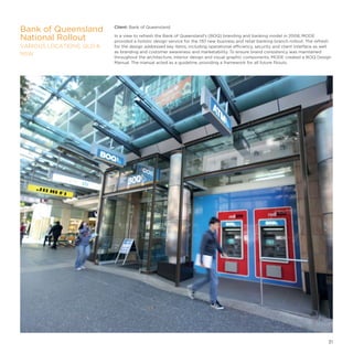 Client: Bank of Queensland
In a view to refresh the Bank of Queensland’s (BOQ) branding and banking model in 2008, MODE
provided a holistic design service for the 130 new business and retail banking branch rollout. The refresh
for the design addressed key items, including operational efficiency, security and client interface as well
as branding and customer awareness and marketability. To ensure brand consistency was maintained
throughout the architecture, interior design and visual graphic components, MODE created a BOQ Design
Manual. The manual acted as a guideline, providing a framework for all future fitouts.
Bank of Queensland
National Rollout
VARIOUS LOCATIONS, QLD 
NSW
31
 