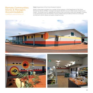 Client: Department of the Prime Minister  Cabinet
MODE is the project architect for a number of the locations, in the Department of the Prime
Minister  Cabinet (DPMC) managed Aboriginals Benefits Account (ABA) Stores Infrastructure
Project. This project aims to upgrade and construct new community stores and manager’s housing
in 18 communities across the Northern Territory. MODE have provided architecture, landscape
architecture, interior design and graphic design services.
Remote Communities
Stores  Managers
Accommodation
VARIOUS LOCATIONS, NT
33
 