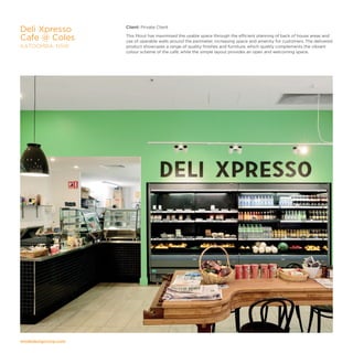 modedesigncorp.com
Client: Private Client
This fitout has maximised the usable space through the efficient planning of back of house areas and
use of operable walls around the perimeter, increasing space and amenity for customers. The delivered
product showcases a range of quality finishes and furniture, which quietly complements the vibrant
colour scheme of the café, while the simple layout provides an open and welcoming space.
Deli Xpresso
Cafe @ Coles
KATOOMBA, NSW
 