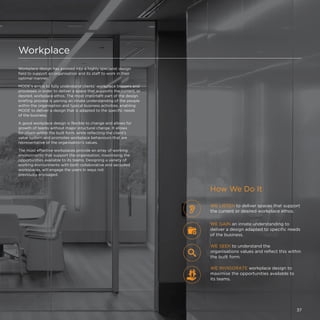 Workplace
Workplace design has evolved into a highly specialist design
field to support an organisation and its staff to work in their
optimal manner.
MODE's aim is to fully understand clients’ workplace triggers and
processes in order to deliver a space that supports the current, or
desired, workplace ethos. The most important part of the design
briefing process is gaining an innate understanding of the people
within the organisation and typical business activities, enabling
MODE to deliver a design that is adapted to the specific needs
of the business.
A good workplace design is flexible to change and allows for
growth of teams without major structural change. It allows
for churn within the built form, while reflecting the client’s
value system and promotes workplace behaviours that are
representative of the organisation's values.
The most effective workplaces provide an array of working
environments that support the organisation, maximising the
opportunities available to its teams. Designing a variety of
working environments with both collaborative and secluded
workspaces, will engage the users in ways not
previously envisaged.
WE LISTEN to deliver spaces that support
the current or desired workplace ethos.
WE INVIGORATE workplace design to
maximise the opportunities available to
its teams.
WE SEEK to understand the
organisations values and reflect this within
the built form.
WE GAIN an innate understanding to
deliver a design adapted to specific needs
of the business.
How We Do It
37
 