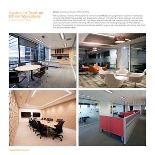 modedesigncorp.com
Client: Australian Taxation Office  DTZ
The Australian Taxation office and DTZ commissioned MODE to upgrade their 14,000 m² workplace
in Surry Hills, NSW. The upgrade was designed to increase the density of work stations and provide
an office suite for the Commissioner. The design also introduced new training and ICT facilities while
working seamlessly with the existing interiors which follow the existing language of the landmark
building. The selection of materials and design aesthetic was to be a sympathetic yet strong look from
the existing design ethos.
Australian Taxation
Office Workplace
SURRY HILLS, NSW
 