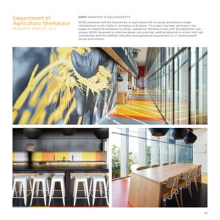 Client: Department of Agriculture  DTZ
MODE partnered with the Department of Agriculture (DA) to design and deliver a major
refurbishment to the 4,800 m² workplace in Brisbane. The project has been delivered in four
stages to enable the workplace to remain operational. Working closely with 26 stakeholder user
groups, MODE developed a collective design outcome that carefully responds to a brief with high
complexities, both for staffing collocation and operational requirements in a Commonwealth
secure environment.
Department of
Agriculture Workplace
BRISBANE AIRPORT, QLD
41
 