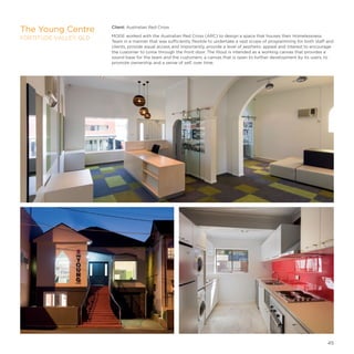 Client: Australian Red Cross
MODE worked with the Australian Red Cross (ARC) to design a space that houses their Homelessness
Team in a manner that was sufficiently flexible to undertake a vast scope of programming for both staff and
clients, provide equal access and importantly, provide a level of aesthetic appeal and interest to encourage
the customer to come through the front door. The fitout is intended as a working canvas that provides a
sound base for the team and the customers; a canvas that is open to further development by its users, to
promote ownership and a sense of self, over time.
The Young Centre
FORTITUDE VALLEY, QLD
45
 